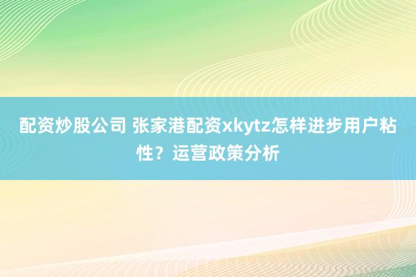配资炒股公司 张家港配资xkytz怎样进步用户粘性?运营政策分析