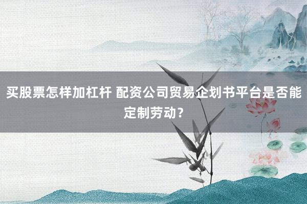 买股票怎样加杠杆 配资公司贸易企划书平台是否能定制劳动?