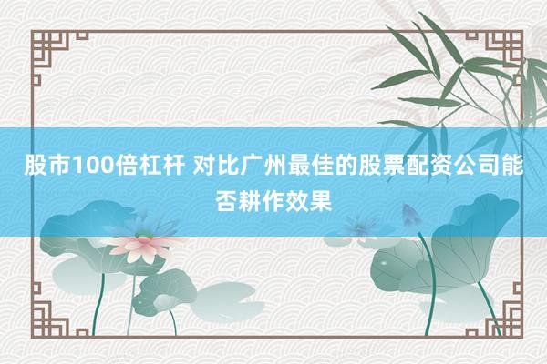 股市100倍杠杆 对比广州最佳的股票配资公司能否耕作效果