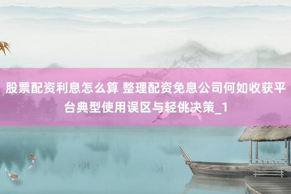 股票配资利息怎么算 整理配资免息公司何如收获平台典型使用误区与轻佻决策_1