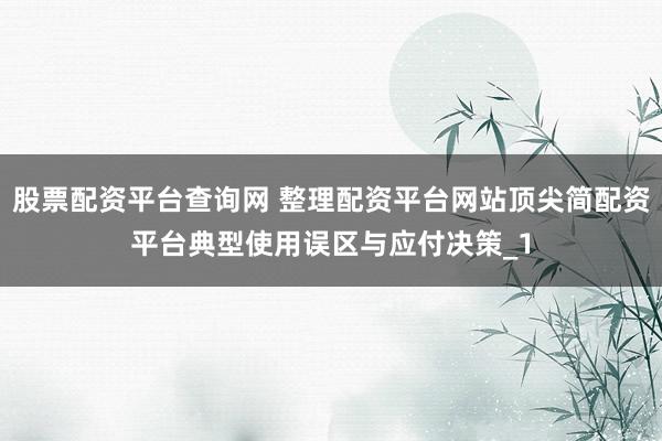 股票配资平台查询网 整理配资平台网站顶尖简配资平台典型使用误区与应付决策_1