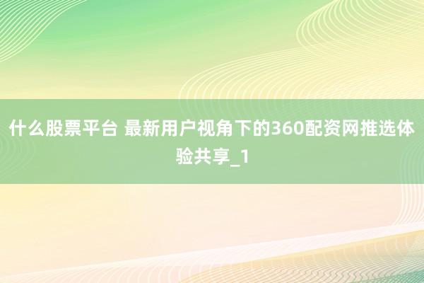 什么股票平台 最新用户视角下的360配资网推选体验共享_1
