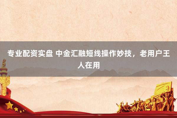 专业配资实盘 中金汇融短线操作妙技,老用户王人在用