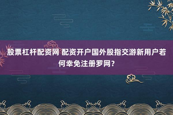 股票杠杆配资网 配资开户国外股指交游新用户若何幸免注册罗网？