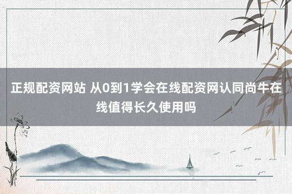 正规配资网站 从0到1学会在线配资网认同尚牛在线值得长久使用吗