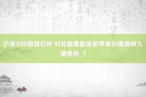 沪深300期货杠杆 对比股票配资初学常识值得耐久使用吗_1