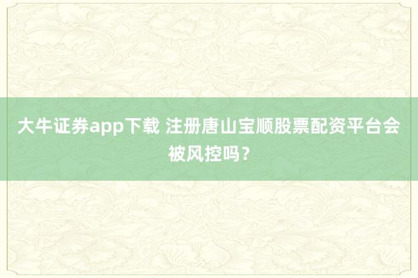 大牛证券app下载 注册唐山宝顺股票配资平台会被风控吗？