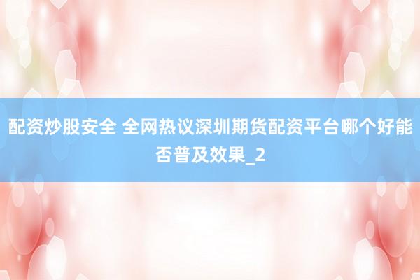 配资炒股安全 全网热议深圳期货配资平台哪个好能否普及效果_2
