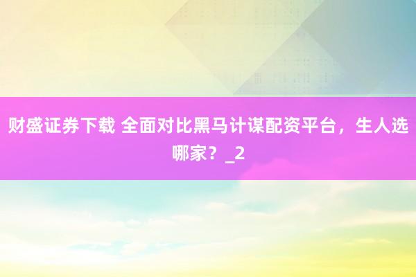 财盛证券下载 全面对比黑马计谋配资平台,生人选哪家?_2